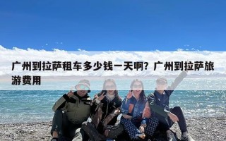 广州到拉萨租车多少钱一天啊？广州到拉萨旅游费用