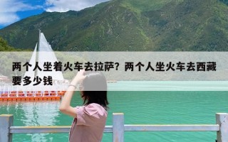 两个人坐着火车去拉萨？两个人坐火车去西藏要多少钱