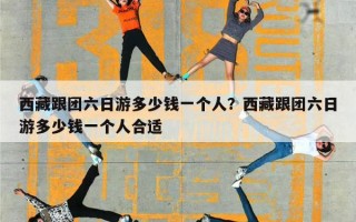 西藏跟团六日游多少钱一个人？西藏跟团六日游多少钱一个人合适