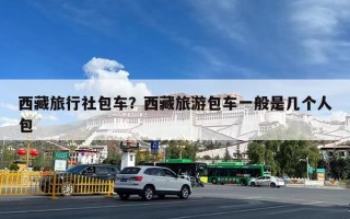 西藏旅行社包车？西藏旅游包车一般是几个人包
