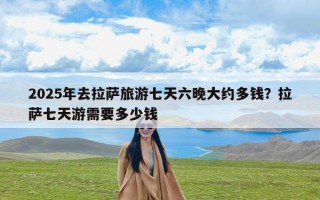 2025年去拉萨旅游七天六晚大约多钱？拉萨七天游需要多少钱