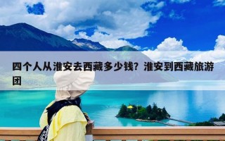 四个人从淮安去西藏多少钱？淮安到西藏旅游团