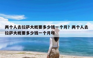 两个人去拉萨大概要多少钱一个月？两个人去拉萨大概要多少钱一个月呀