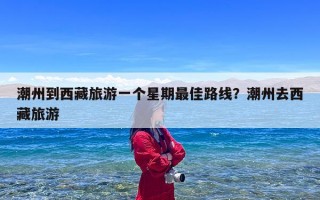 潮州到西藏旅游一个星期最佳路线？潮州去西藏旅游