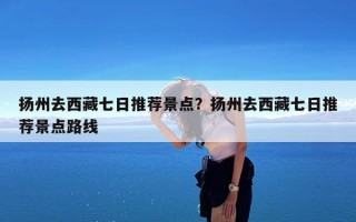 扬州去西藏七日推荐景点？扬州去西藏七日推荐景点路线