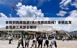 余姚到西藏旅游7天6夜跟团路线？余姚出发自驾游三天游去哪好