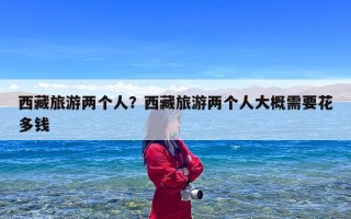 西藏旅游两个人？西藏旅游两个人大概需要花多钱