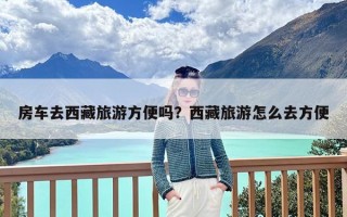 房车去西藏旅游方便吗？西藏旅游怎么去方便