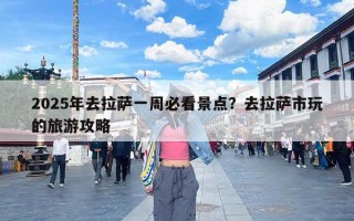 2025年去拉萨一周必看景点？去拉萨市玩的旅游攻略