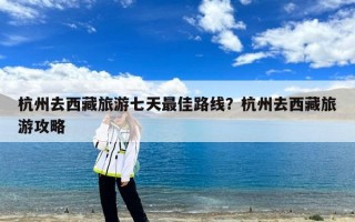 杭州去西藏旅游七天最佳路线？杭州去西藏旅游攻略