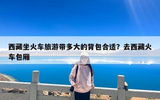 西藏坐火车旅游带多大的背包合适？去西藏火车包厢