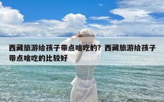 西藏旅游给孩子带点啥吃的？西藏旅游给孩子带点啥吃的比较好