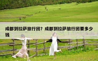 成都到拉萨旅行团？成都到拉萨旅行团要多少钱
