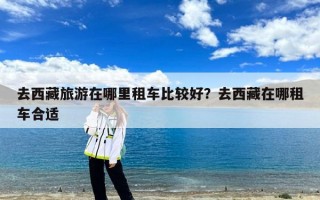 去西藏旅游在哪里租车比较好？去西藏在哪租车合适