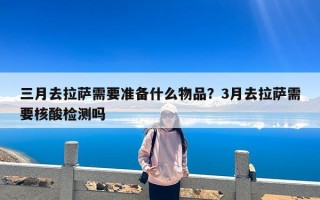三月去拉萨需要准备什么物品？3月去拉萨需要核酸检测吗