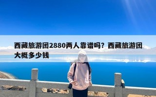 西藏旅游团2880两人靠谱吗？西藏旅游团大概多少钱