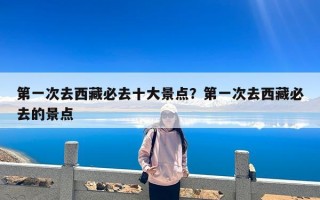 第一次去西藏必去十大景点？第一次去西藏必去的景点