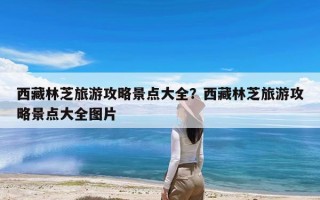 西藏林芝旅游攻略景点大全？西藏林芝旅游攻略景点大全图片
