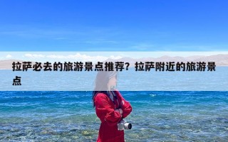 拉萨必去的旅游景点推荐？拉萨附近的旅游景点