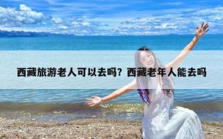 西藏旅游老人可以去吗？西藏老年人能去吗