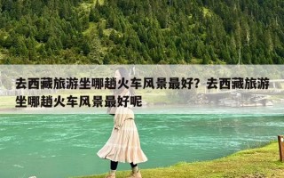 去西藏旅游坐哪趟火车风景最好？去西藏旅游坐哪趟火车风景最好呢