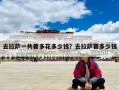 去拉萨一共要多花多少钱？去拉萨要多少钱