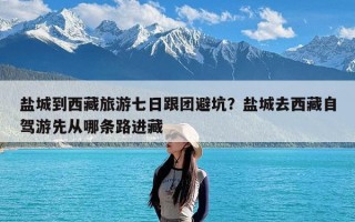 盐城到西藏旅游七日跟团避坑？盐城去西藏自驾游先从哪条路进藏