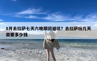 8月去拉萨七天六晚跟团避坑？去拉萨玩几天需要多少钱