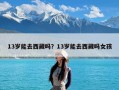 13岁能去西藏吗？13岁能去西藏吗女孩