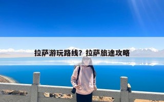 拉萨游玩路线？拉萨旅途攻略