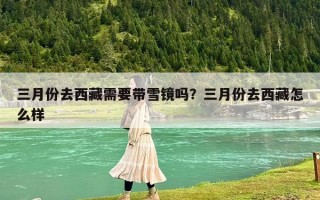 三月份去西藏需要带雪镜吗？三月份去西藏怎么样