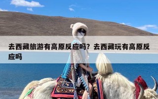 去西藏旅游有高原反应吗？去西藏玩有高原反应吗