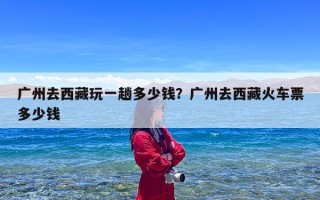 广州去西藏玩一趟多少钱？广州去西藏火车票多少钱