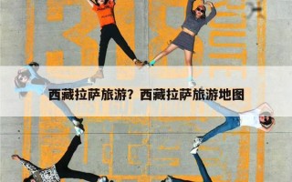 西藏拉萨旅游？西藏拉萨旅游地图