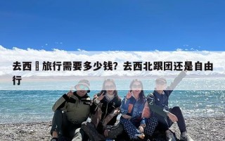 去西藏旅行需要多少钱？去西藏跟团还是自由行好？