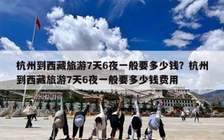 杭州到西藏旅游7天6夜一般要多少钱？杭州到西藏旅游7天6夜一般要多少钱费用