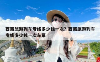 西藏旅游列车专线多少钱一次？西藏旅游列车专线多少钱一次车票