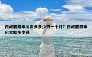 西藏旅游跟团需要多少钱一个月？西藏旅游跟团大概多少钱