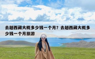 去趟西藏大概多少钱一个月？去趟西藏大概多少钱一个月旅游