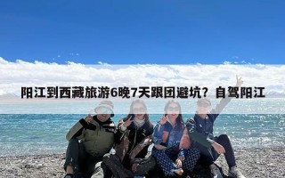 阳江到西藏旅游6晚7天跟团避坑？自驾阳江