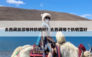 去西藏旅游哪种防晒好？去西藏哪个防晒霜好