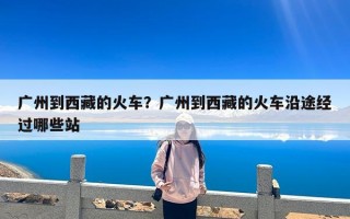 广州到西藏的火车？广州到西藏的火车沿途经过哪些站