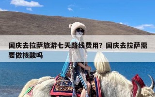 国庆去拉萨旅游七天路线费用？国庆去拉萨需要做核酸吗