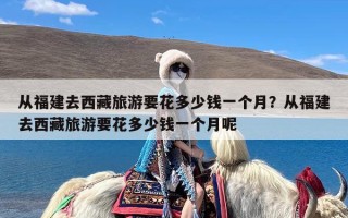 从福建去西藏旅游要花多少钱一个月？从福建去西藏旅游要花多少钱一个月呢