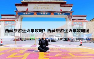 西藏旅游坐火车攻略？西藏旅游坐火车攻略图