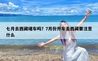 七月去西藏堵车吗？7月份开车去西藏要注意什么