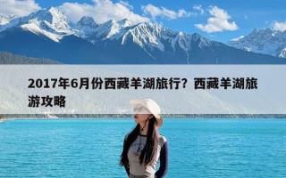 2017年6月份西藏羊湖旅行？西藏羊湖旅游攻略