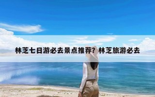 林芝七日游必去景点推荐？林芝旅游必去