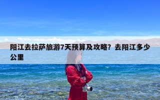 阳江去拉萨旅游7天预算及攻略？去阳江多少公里