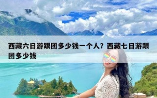 西藏六日游跟团多少钱一个人？西藏七日游跟团多少钱